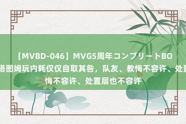 【MVBD-046】MVG5周年コンプリートBOX ゴールド 塔图姆玩内耗仅仅自取其咎，队友、教悔不容许、处置层也不容许