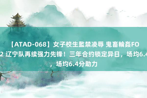 【ATAD-068】女子校生監禁凌辱 鬼畜輪姦FOREVER2 辽宁队再续强力先锋！三年合约锁定异日，场均6.4分助力