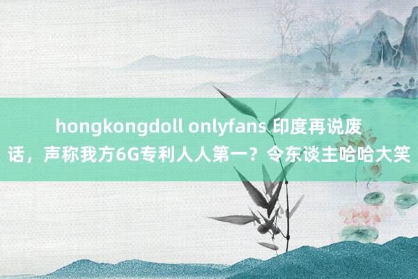 hongkongdoll onlyfans 印度再说废话，声称我方6G专利人人第一？令东谈主哈哈大笑