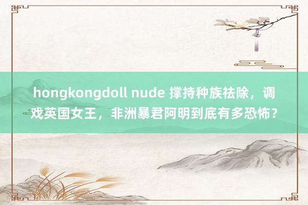 hongkongdoll nude 撑持种族祛除，调戏英国女王，非洲暴君阿明到底有多恐怖？