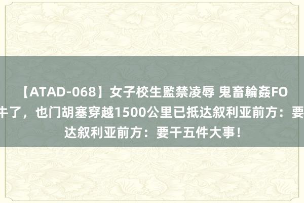 【ATAD-068】女子校生監禁凌辱 鬼畜輪姦FOREVER2 太牛了，也门胡塞穿越1500公里已抵达叙利亚前方：要干五件大事！