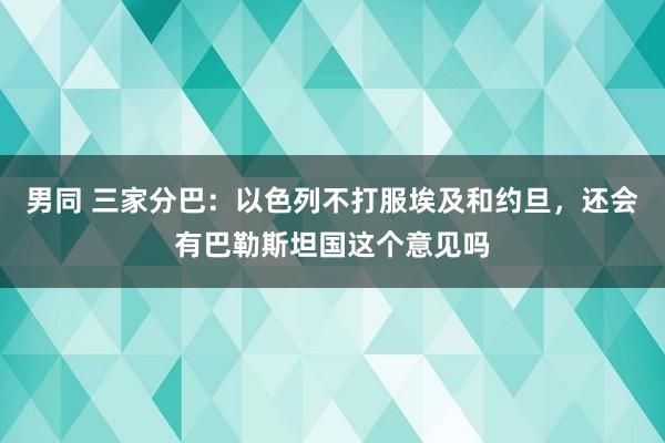 男同 三家分巴：以色列不打服埃及和约旦，还会有巴勒斯坦国这个意见吗