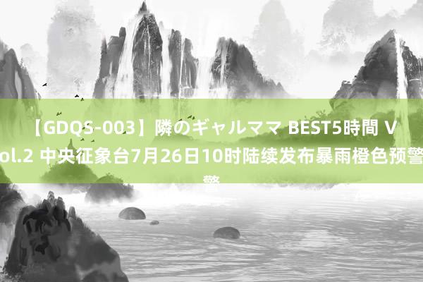 【GDQS-003】隣のギャルママ BEST5時間 Vol.2 中央征象台7月26日10时陆续发布暴雨橙色预警