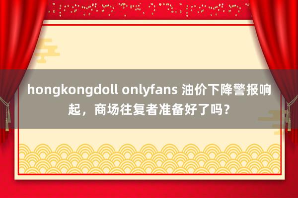 hongkongdoll onlyfans 油价下降警报响起，商场往复者准备好了吗？