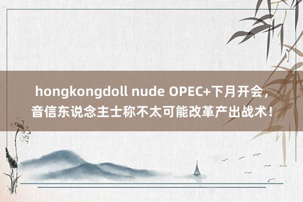 hongkongdoll nude OPEC+下月开会，音信东说念主士称不太可能改革产出战术！