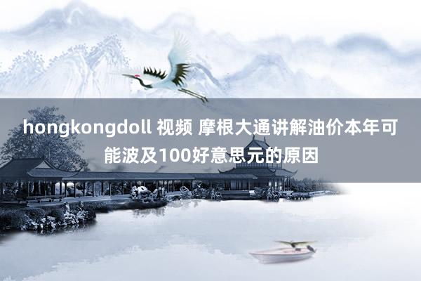 hongkongdoll 视频 摩根大通讲解油价本年可能波及100好意思元的原因