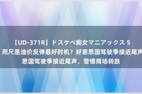 【UD-371R】ドスケベ痴女マニアックス 5 女教師＆女医編 咫尺是油价反弹最好时机？好意思国驾驶季接近尾声，警惕商场转跌