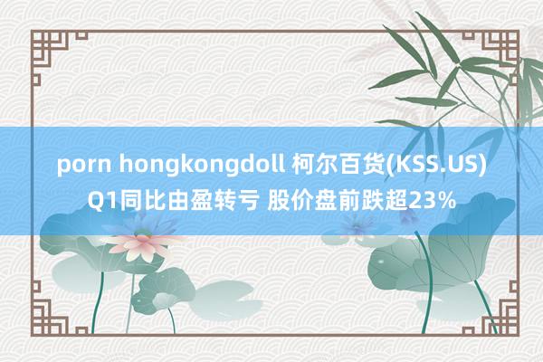 porn hongkongdoll 柯尔百货(KSS.US)Q1同比由盈转亏 股价盘前跌超23%