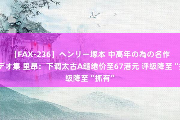 【FAX-236】ヘンリー塚本 中高年の為の名作裏ビデオ集 里昂：下调太古A缱绻价至67港元 评级降至“抓有”