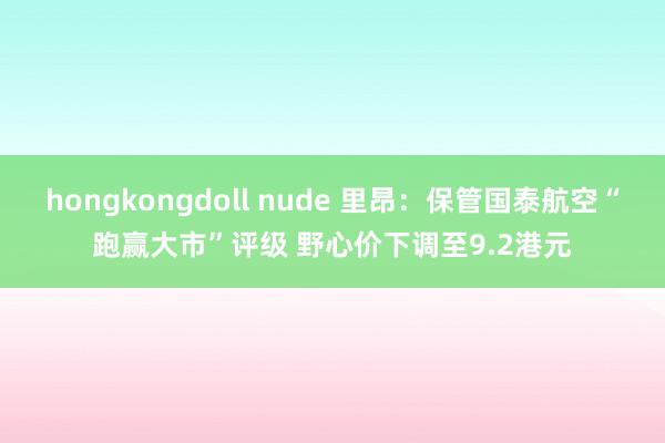 hongkongdoll nude 里昂：保管国泰航空“跑赢大市”评级 野心价下调至9.2港元