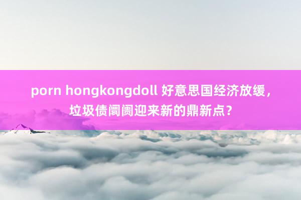 porn hongkongdoll 好意思国经济放缓，垃圾债阛阓迎来新的鼎新点？