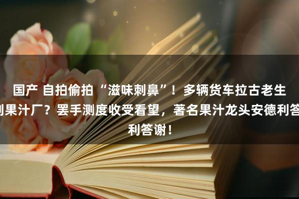 国产 自拍偷拍 “滋味刺鼻”！多辆货车拉古老生果到果汁厂？罢手测度收受看望，著名果汁龙头安德利答谢！