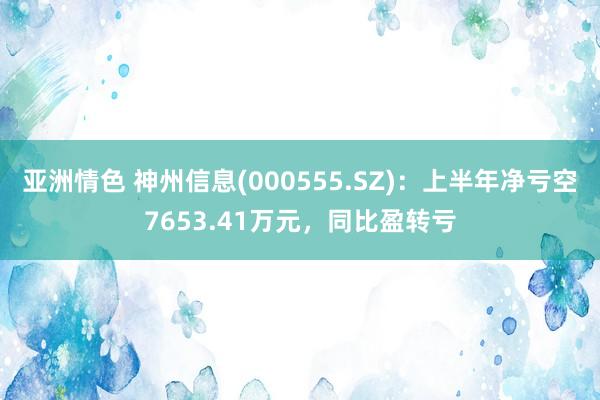 亚洲情色 神州信息(000555.SZ)：上半年净亏空7653.41万元，同比盈转亏