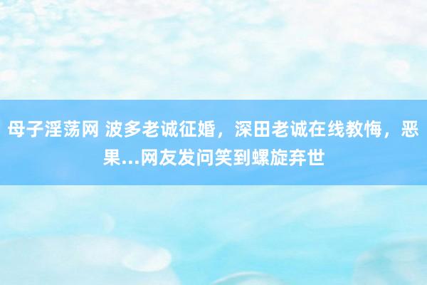 母子淫荡网 波多老诚征婚，深田老诚在线教悔，恶果...网友发问笑到螺旋弃世