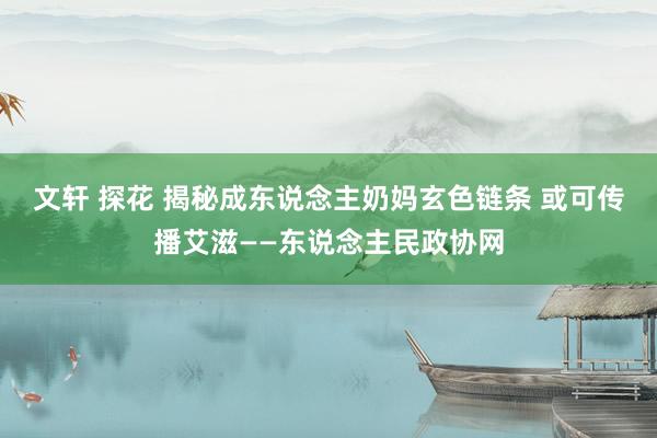 文轩 探花 揭秘成东说念主奶妈玄色链条 或可传播艾滋——东说念主民政协网