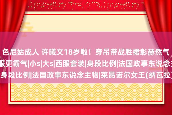 色尼姑成人 许曦文18岁啦！穿吊带战胜裙彰赫然气，同岁莱昂诺尔穿西服更霸气|小s|大s|西服套装|身段比例|法国政事东说念主物|莱昂诺尔女王(纳瓦拉)