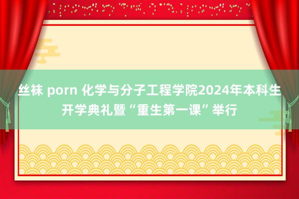 丝袜 porn 化学与分子工程学院2024年本科生开学典礼暨“重生第一课”举行