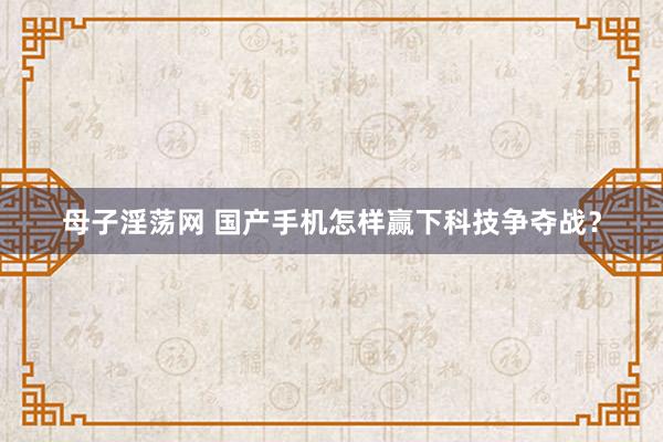 母子淫荡网 国产手机怎样赢下科技争夺战？