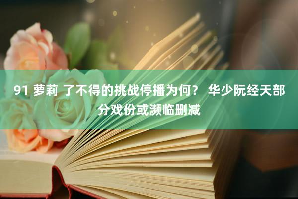 91 萝莉 了不得的挑战停播为何？ 华少阮经天部分戏份或濒临删减