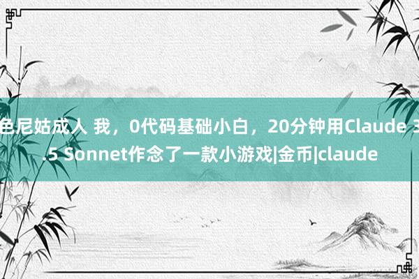 色尼姑成人 我，0代码基础小白，20分钟用Claude 3.5 Sonnet作念了一款小游戏|金币|claude