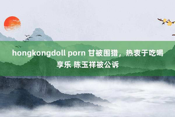 hongkongdoll porn 甘被围猎，热衷于吃喝享乐 陈玉祥被公诉