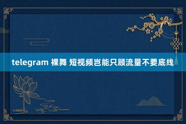 telegram 裸舞 短视频岂能只顾流量不要底线