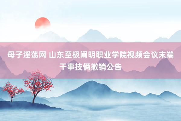 母子淫荡网 山东至极阐明职业学院视频会议末端干事技俩撤销公告