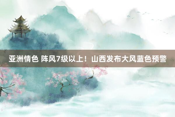 亚洲情色 阵风7级以上！山西发布大风蓝色预警